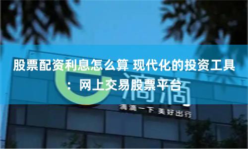 股票配资利息怎么算 现代化的投资工具：网上交易股票平台