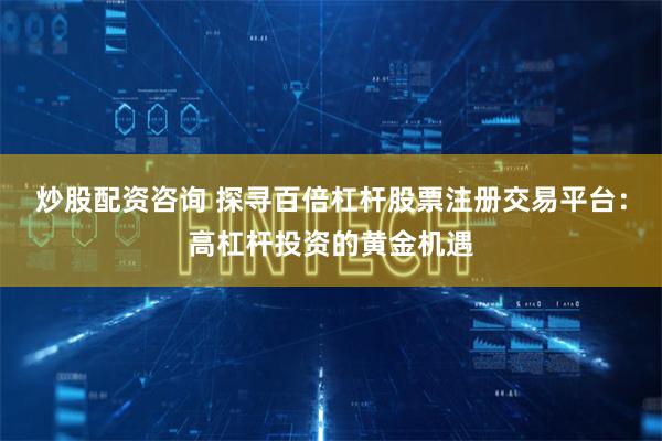 炒股配资咨询 探寻百倍杠杆股票注册交易平台：高杠杆投资的黄金机遇