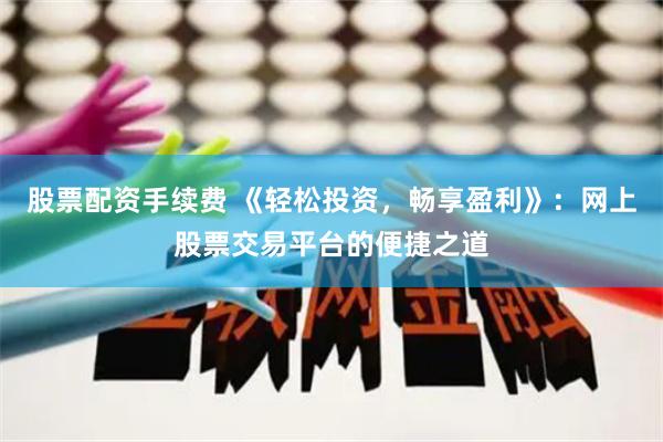 股票配资手续费 《轻松投资，畅享盈利》：网上股票交易平台的便捷之道