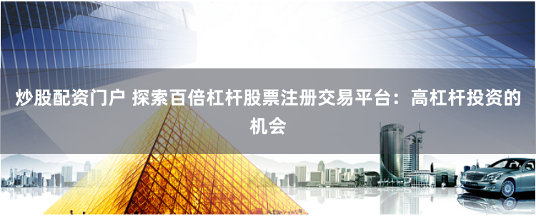 炒股配资门户 探索百倍杠杆股票注册交易平台：高杠杆投资的机会