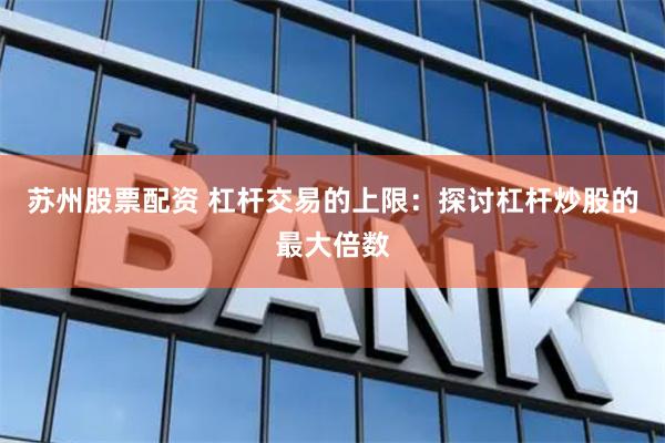 苏州股票配资 杠杆交易的上限：探讨杠杆炒股的最大倍数