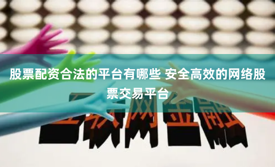 股票配资合法的平台有哪些 安全高效的网络股票交易平台