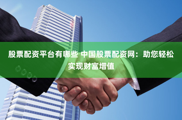股票配资平台有哪些 中国股票配资网：助您轻松实现财富增值