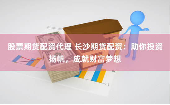 股票期货配资代理 长沙期货配资：助你投资扬帆，成就财富梦想