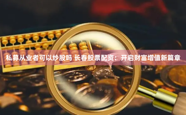 私募从业者可以炒股吗 长春股票配资：开启财富增值新篇章