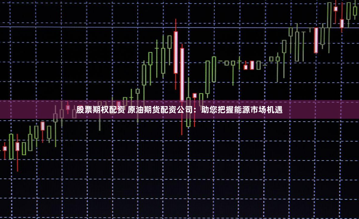 股票期权配资 原油期货配资公司：助您把握能源市场机遇