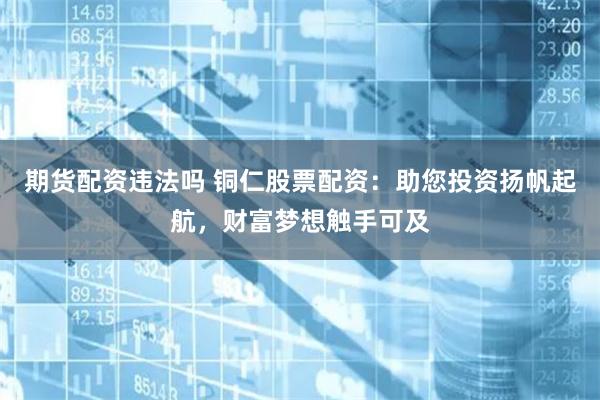 期货配资违法吗 铜仁股票配资：助您投资扬帆起航，财富梦想触手可及