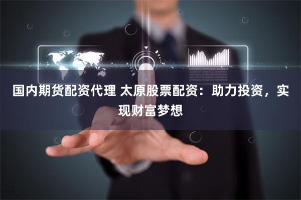 国内期货配资代理 太原股票配资：助力投资，实现财富梦想
