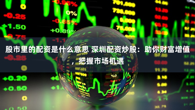 股市里的配资是什么意思 深圳配资炒股：助你财富增值，把握市场机遇