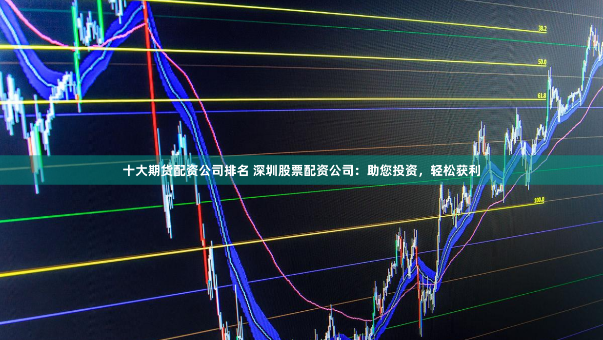 十大期货配资公司排名 深圳股票配资公司：助您投资，轻松获利