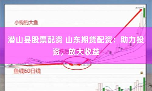 潜山县股票配资 山东期货配资：助力投资，放大收益