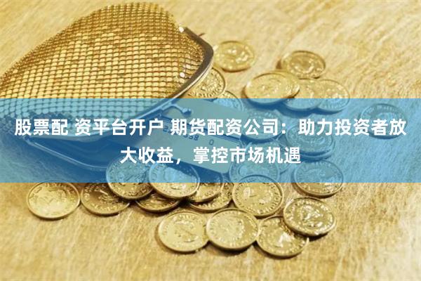 股票配 资平台开户 期货配资公司：助力投资者放大收益，掌控市场机遇