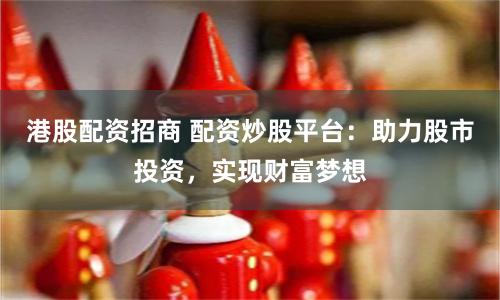 港股配资招商 配资炒股平台：助力股市投资，实现财富梦想