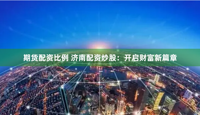期货配资比例 济南配资炒股：开启财富新篇章