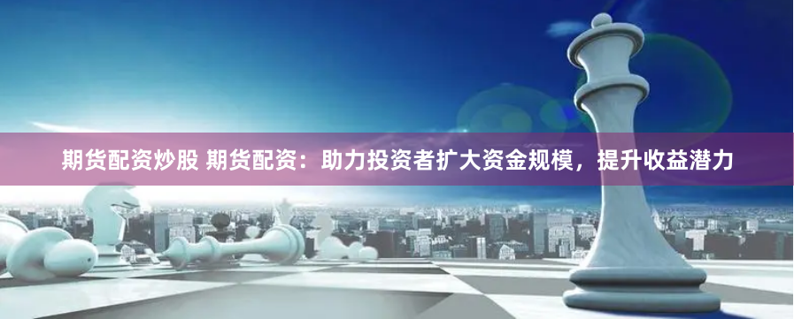 期货配资炒股 期货配资：助力投资者扩大资金规模，提升收益潜力