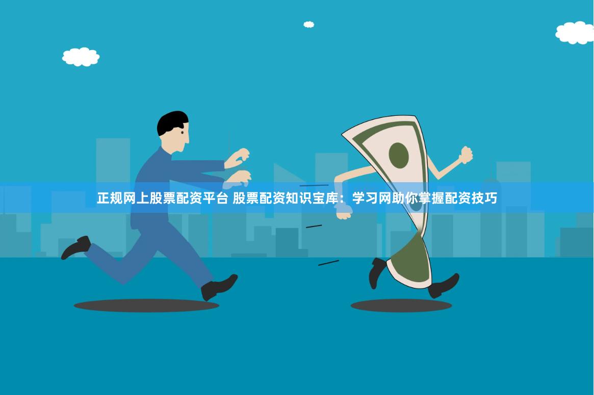正规网上股票配资平台 股票配资知识宝库：学习网助你掌握配资技巧