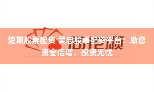 短期股票配资 吴忠股票配资平台：助您资金倍增，投资无忧