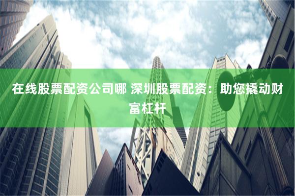 在线股票配资公司哪 深圳股票配资：助您撬动财富杠杆