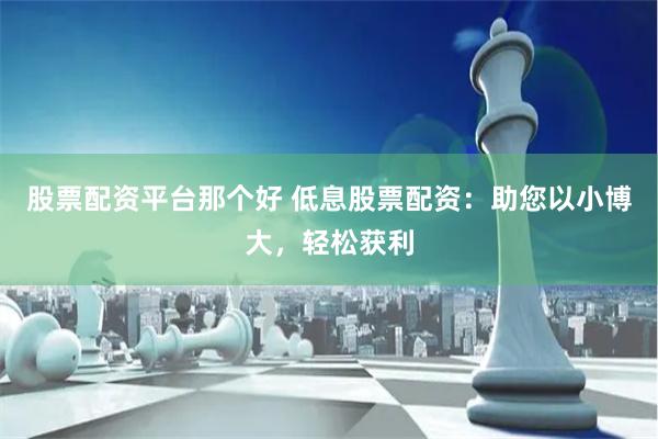 股票配资平台那个好 低息股票配资：助您以小博大，轻松获利