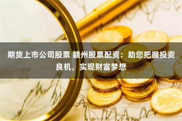 期货上市公司股票 赣州股票配资：助您把握投资良机，实现财富梦想