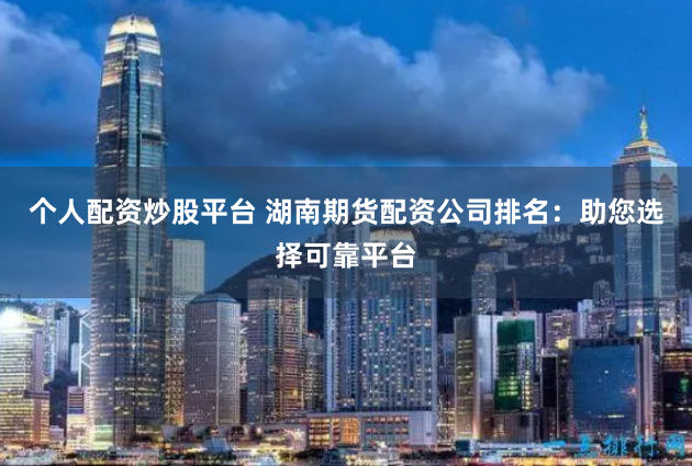 个人配资炒股平台 湖南期货配资公司排名:助您选择可靠平台