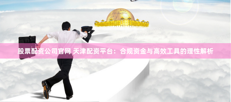 股票配资公司官网 天津配资平台：合规资金与高效工具的理性解析