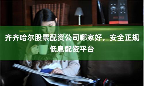 齐齐哈尔股票配资公司哪家好，安全正规低息配资平台