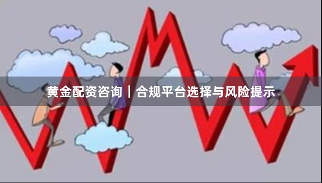 黄金配资咨询｜合规平台选择与风险提示
